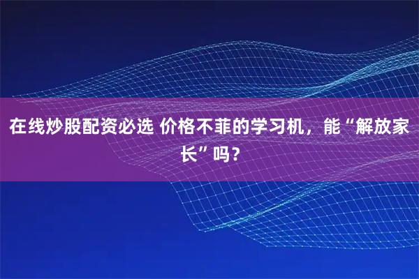 在线炒股配资必选 价格不菲的学习机，能“解放家长”吗？