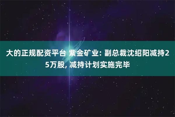大的正规配资平台 紫金矿业: 副总裁沈绍阳减持25万股, 减持计划实施完毕