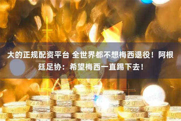 大的正规配资平台 全世界都不想梅西退役！阿根廷足协：希望梅西一直踢下去！