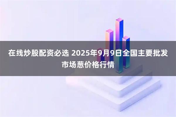 在线炒股配资必选 2025年9月9日全国主要批发市场葱价格行情