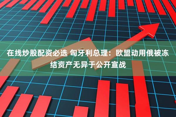 在线炒股配资必选 匈牙利总理：欧盟动用俄被冻结资产无异于公开宣战