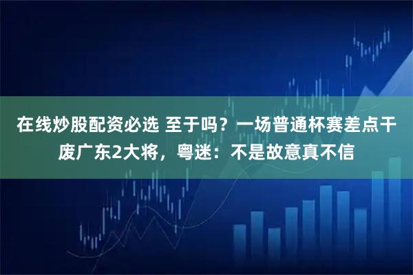 在线炒股配资必选 至于吗？一场普通杯赛差点干废广东2大将，粤迷：不是故意真不信