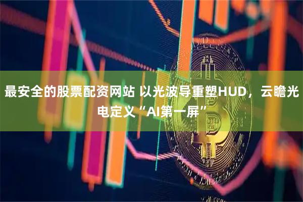 最安全的股票配资网站 以光波导重塑HUD，云瞻光电定义“AI第一屏”