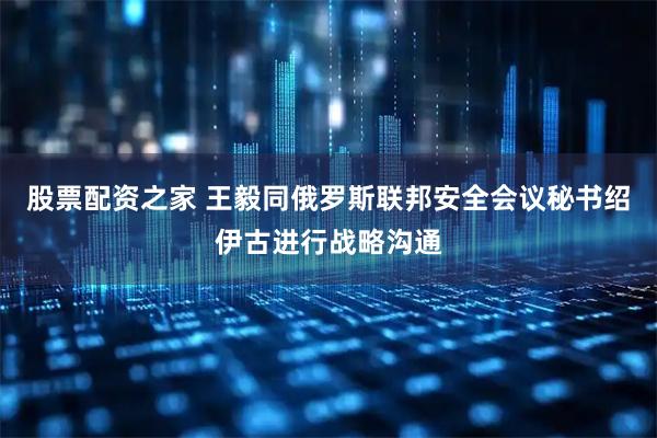 股票配资之家 王毅同俄罗斯联邦安全会议秘书绍伊古进行战略沟通