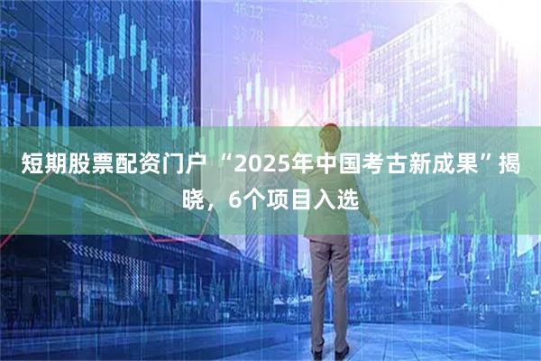 短期股票配资门户 “2025年中国考古新成果”揭晓，6个项目入选