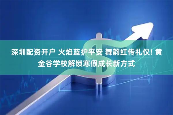 深圳配资开户 火焰蓝护平安 舞韵红传礼仪! 黄金谷学校解锁寒假成长新方式
