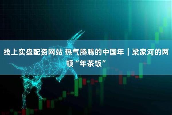 线上实盘配资网站 热气腾腾的中国年｜梁家河的两顿“年茶饭”
