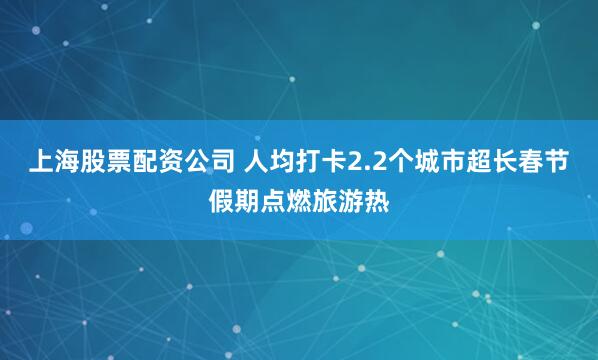 上海股票配资公司 人均打卡2.2个城市超长春节假期点燃旅游热