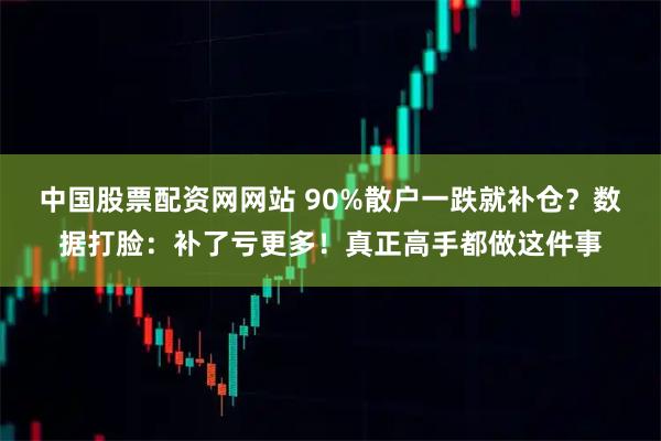 中国股票配资网网站 90%散户一跌就补仓？数据打脸：补了亏更多！真正高手都做这件事