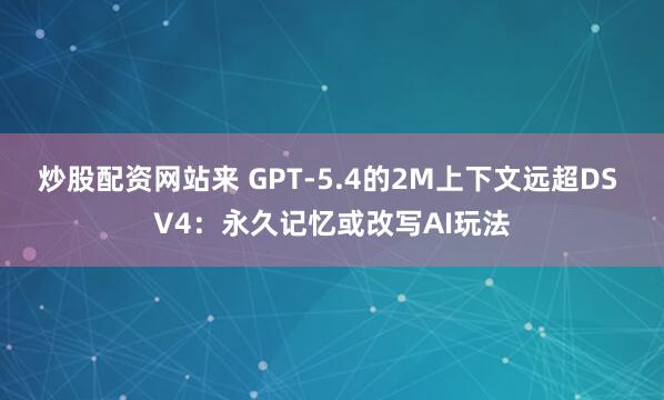 炒股配资网站来 GPT-5.4的2M上下文远超DS V4：永久记忆或改写AI玩法