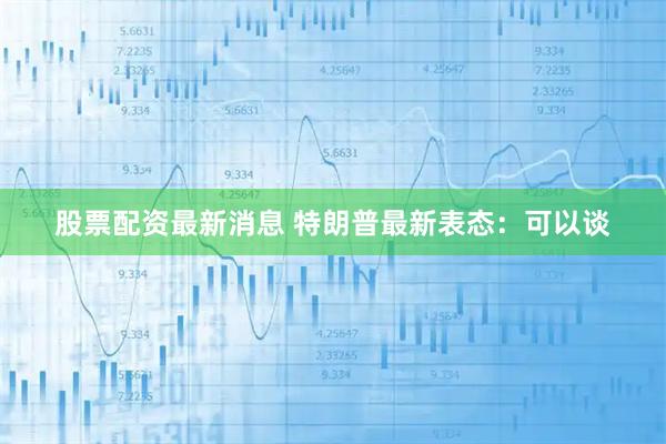 股票配资最新消息 特朗普最新表态：可以谈