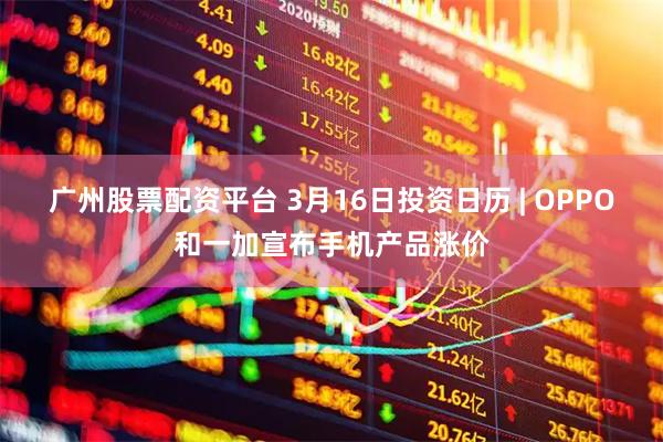 广州股票配资平台 3月16日投资日历 | OPPO和一加宣布手机产品涨价