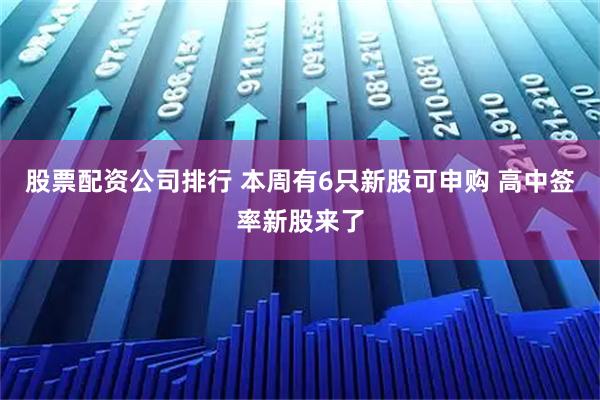 股票配资公司排行 本周有6只新股可申购 高中签率新股来了