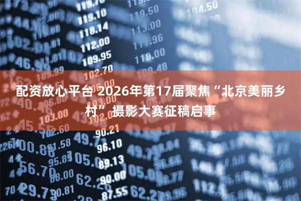 配资放心平台 2026年第17届聚焦“北京美丽乡村” 摄影大赛征稿启事