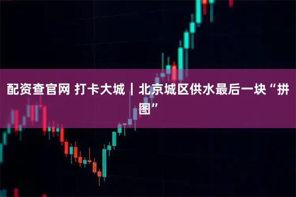 配资查官网 打卡大城｜北京城区供水最后一块“拼图”