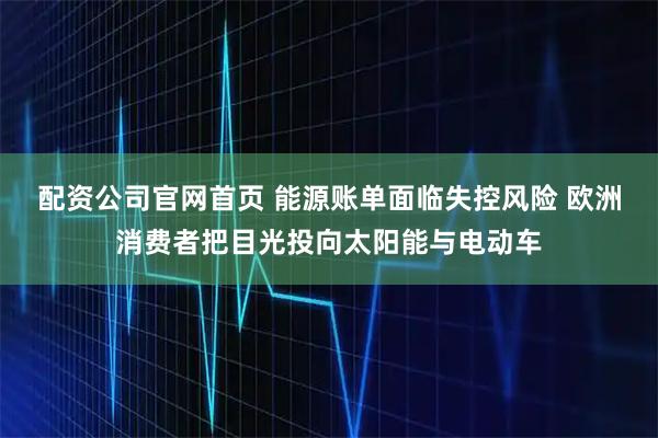 配资公司官网首页 能源账单面临失控风险 欧洲消费者把目光投向太阳能与电动车
