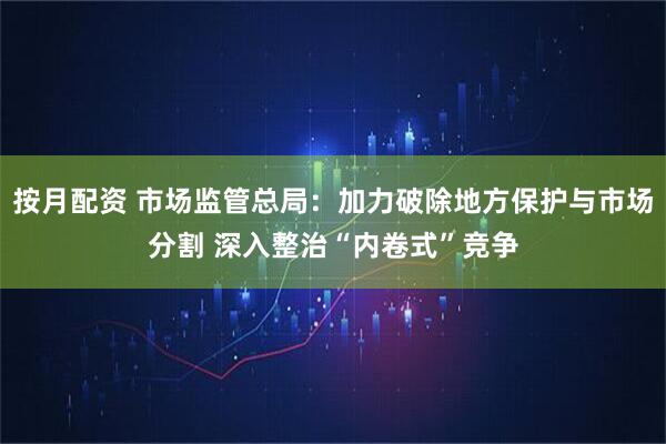 按月配资 市场监管总局：加力破除地方保护与市场分割 深入整治“内卷式”竞争