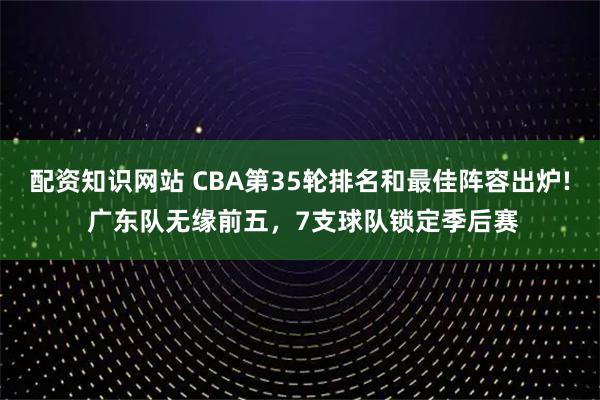 配资知识网站 CBA第35轮排名和最佳阵容出炉! 广东队无缘前五，7支球队锁定季后赛